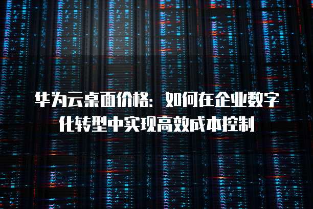 华为云桌面价格：如何在企业数字化转型中实现高效成本控制