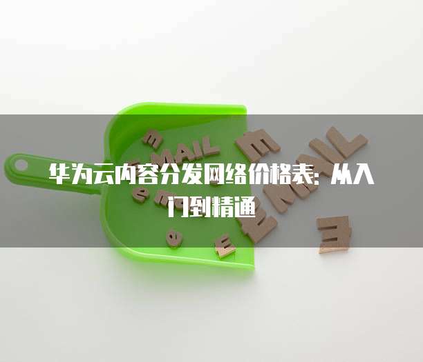 华为云内容分发网络价格表: 从入门到精通