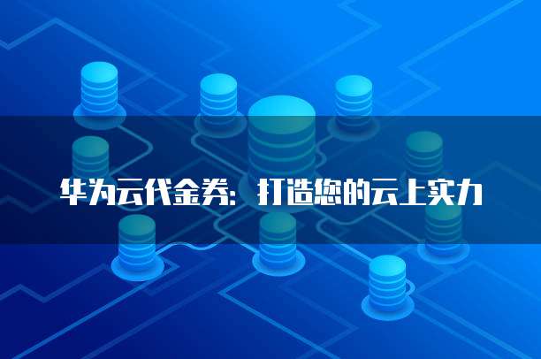 华为云代金券:打造您的云上实力