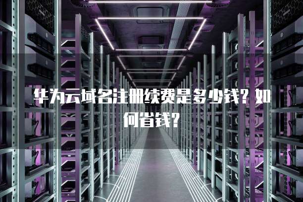 华为云域名注册续费是多少钱?如何省钱?