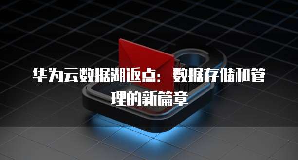 华为云数据湖返点：数据存储和管理的新篇章