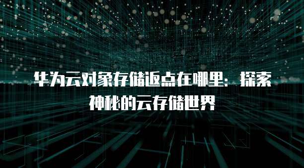 华为云对象存储返点在哪里:探索神秘的云存储世界