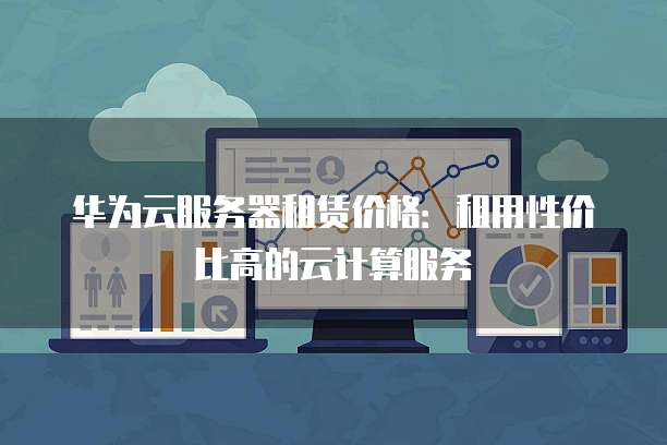 华为云服务器租赁价格:租用性价比高的云计算服务