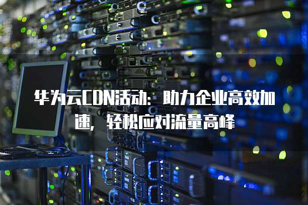 华为云CDN活动:助力企业高效加速,轻松应对流量高峰