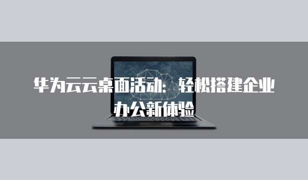 华为云云桌面活动:轻松搭建企业办公新体验