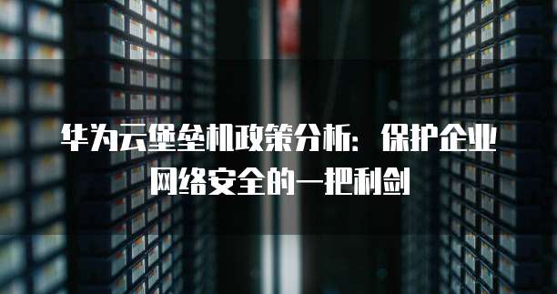 华为云堡垒机政策分析:保护企业网络安全的一把利剑
