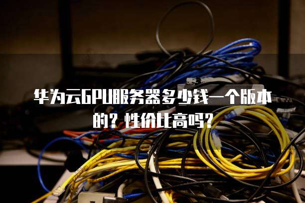 华为云GPU服务器多少钱一个版本的?性价比高吗?