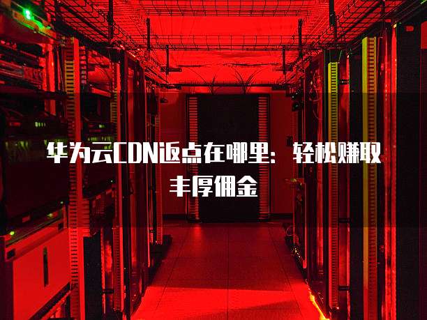 华为云CDN返点在哪里：轻松赚取丰厚佣金