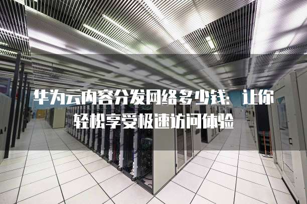 华为云内容分发网络多少钱：让你轻松享受极速访问体验