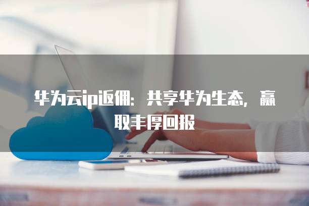 华为云ip返佣:共享华为生态,赢取丰厚回报
