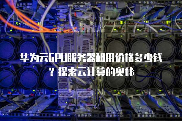 华为云GPU服务器租用价格多少钱?探索云计算的奥秘