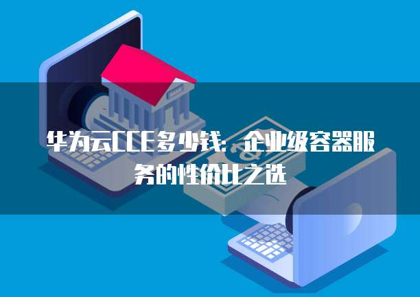 华为云CCE多少钱:企业级容器服务的性价比之选