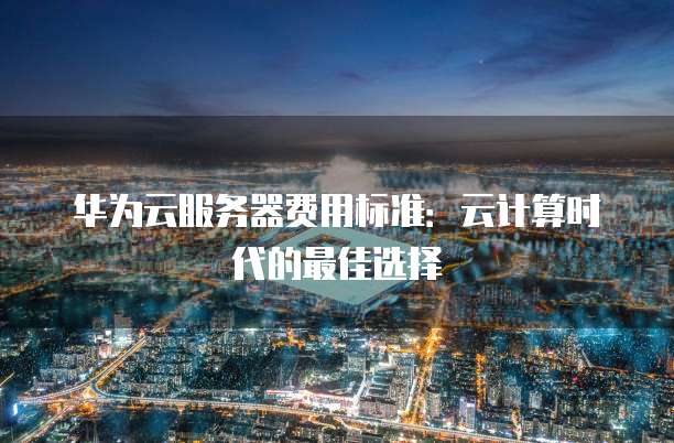华为云服务器费用标准:云计算时代的最佳选择