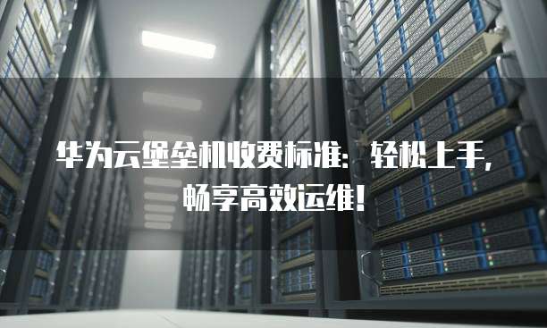华为云堡垒机收费标准：轻松上手，畅享高效运维！