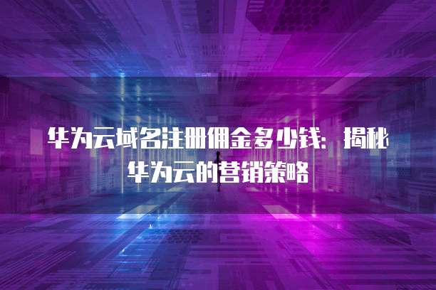 华为云域名注册佣金多少钱:揭秘华为云的营销策略
