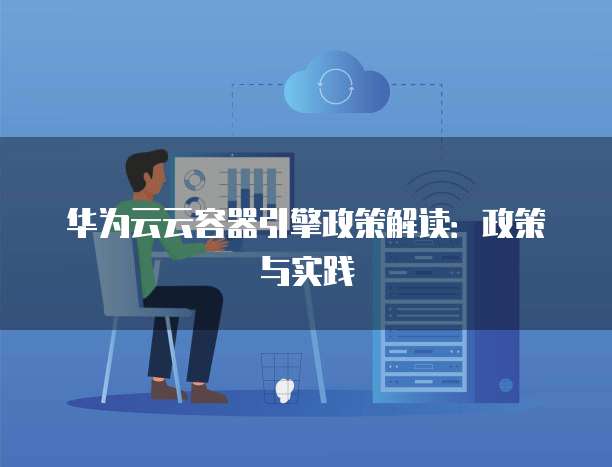 华为云云容器引擎政策解读：政策与实践