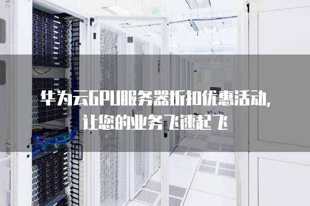 华为云GPU服务器折扣优惠活动,让您的业务飞速起飞