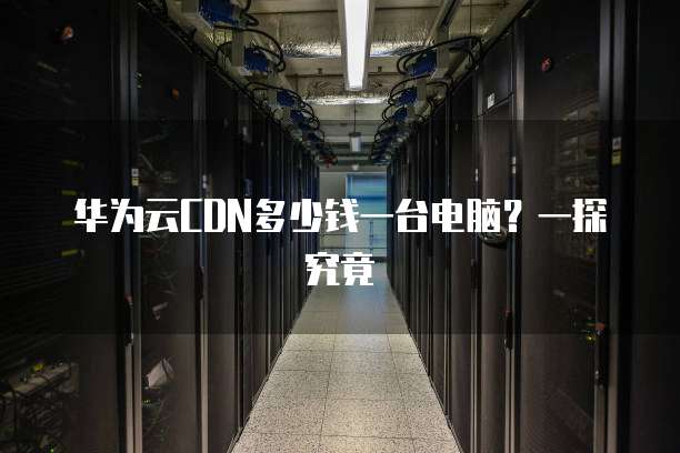 华为云CDN多少钱一台电脑?一探究竟