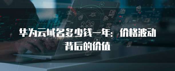华为云域名多少钱一年:价格波动背后的价值