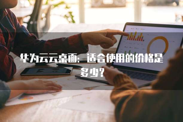 华为云云桌面：适合使用的价格是多少？
