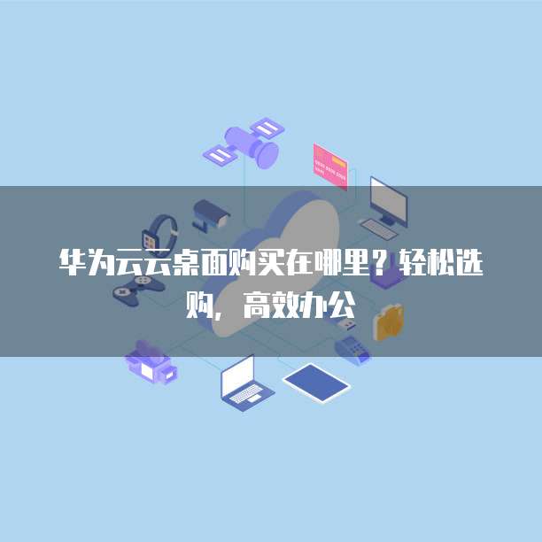 华为云云桌面购买在哪里?轻松选购,高效办公