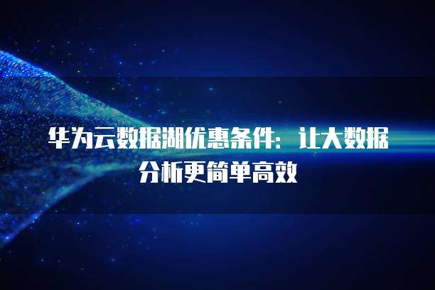 华为云数据湖优惠条件:让大数据分析更简单高效