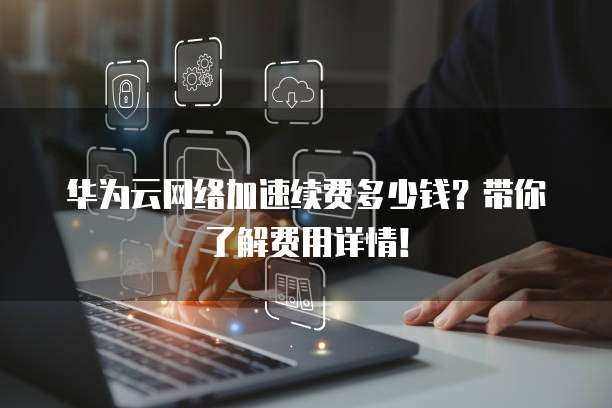 华为云网络加速续费多少钱?带你了解费用详情!
