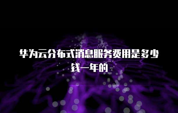 华为云分布式消息服务费用是多少钱一年的
