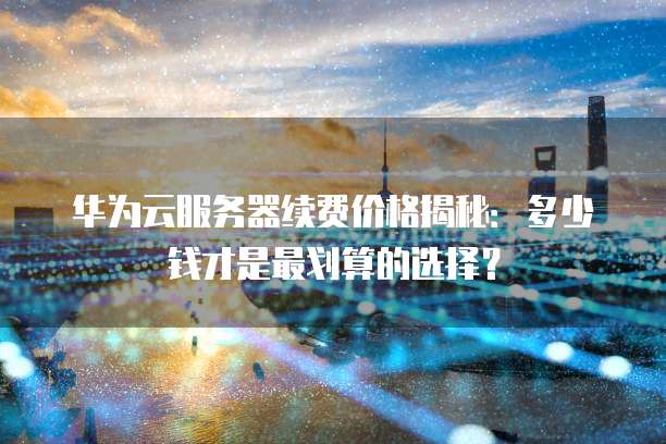 华为云服务器续费价格揭秘:多少钱才是最划算的选择?