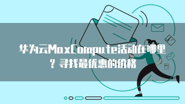 华为云MaxCompute活动在哪里？寻找最优惠的价格