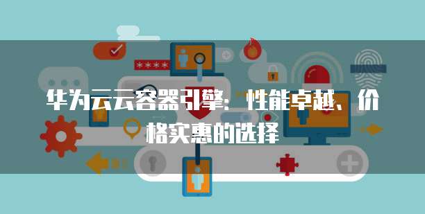 华为云云容器引擎:性能卓越、价格实惠的选择