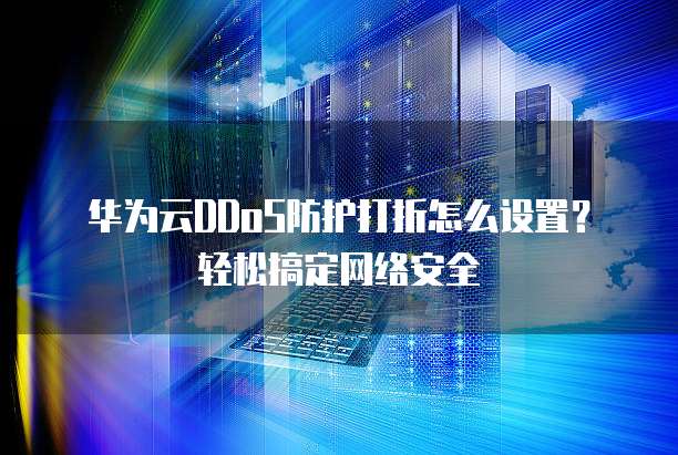 华为云DDoS防护打折怎么设置?轻松搞定网络安全