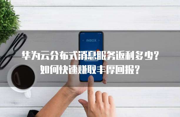 华为云分布式消息服务返利多少?如何快速赚取丰厚回报?