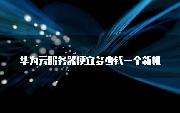 华为云服务器便宜多少钱一个新机