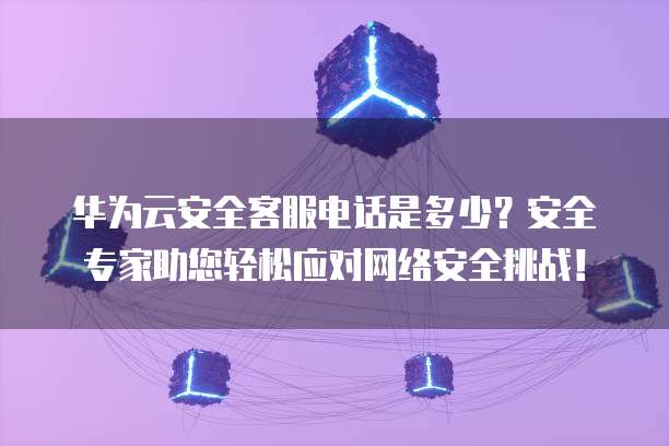 华为云安全客服电话是多少?安全专家助您轻松应对网络安全挑战!