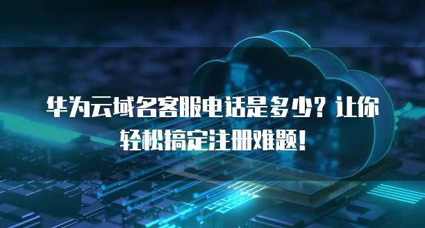 华为云域名客服电话是多少?让你轻松搞定注册难题!