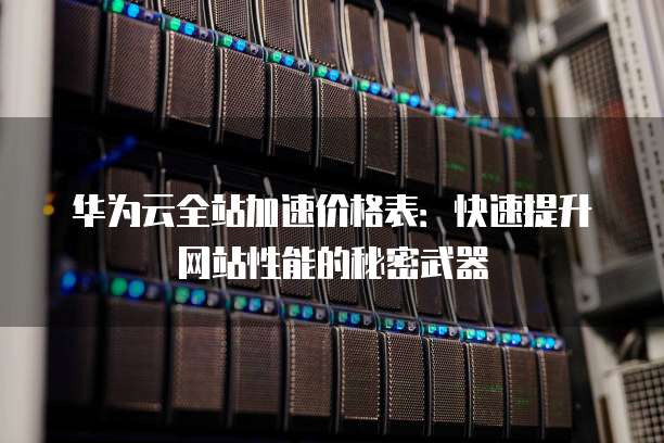 华为云全站加速价格表:快速提升网站性能的秘密武器