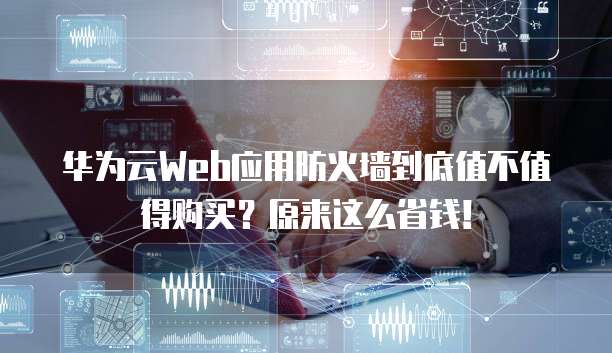 华为云Web应用防火墙到底值不值得购买？原来这么省钱！