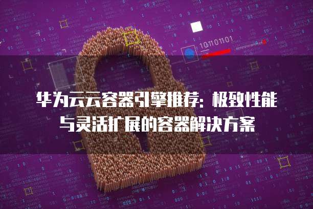 华为云云容器引擎推荐: 极致性能与灵活扩展的容器解决方案