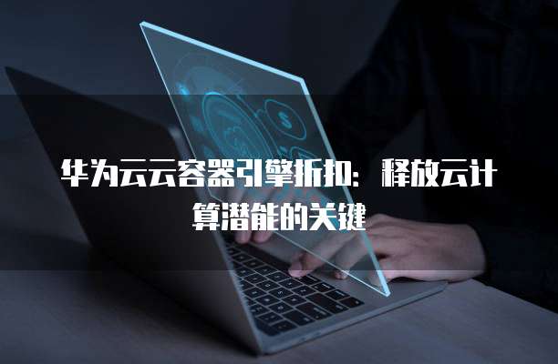 华为云云容器引擎折扣:释放云计算潜能的关键