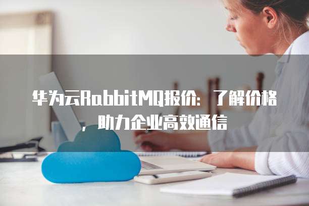 华为云RabbitMQ报价:了解价格,助力企业高效通信