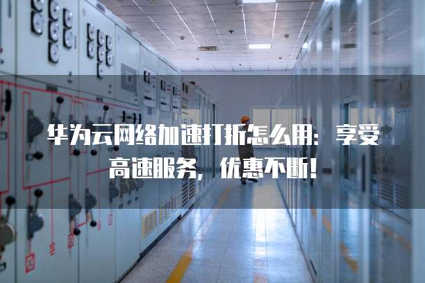 华为云网络加速打折怎么用:享受高速服务,优惠不断!