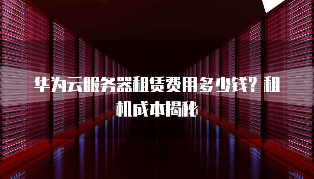 华为云服务器租赁费用多少钱?租机成本揭秘