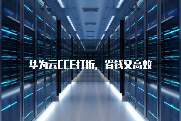 华为云CCE打折,省钱又高效