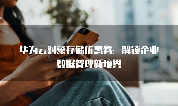华为云对象存储优惠券:解锁企业数据管理新境界