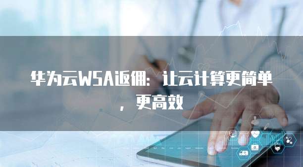 华为云WSA返佣:让云计算更简单,更高效
