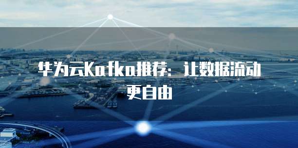 华为云Kafka推荐:让数据流动更自由