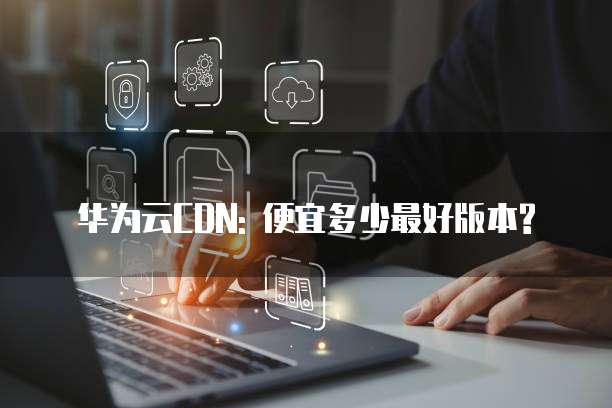 华为云CDN: 便宜多少最好版本?