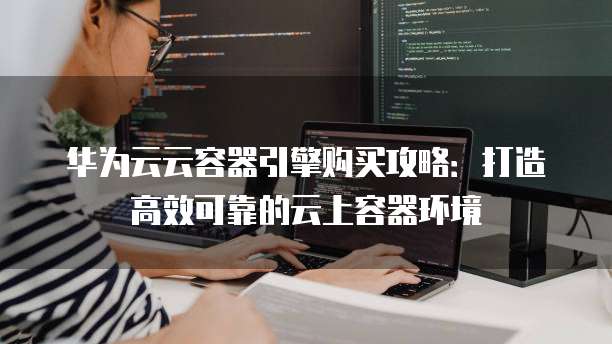 华为云云容器引擎购买攻略:打造高效可靠的云上容器环境