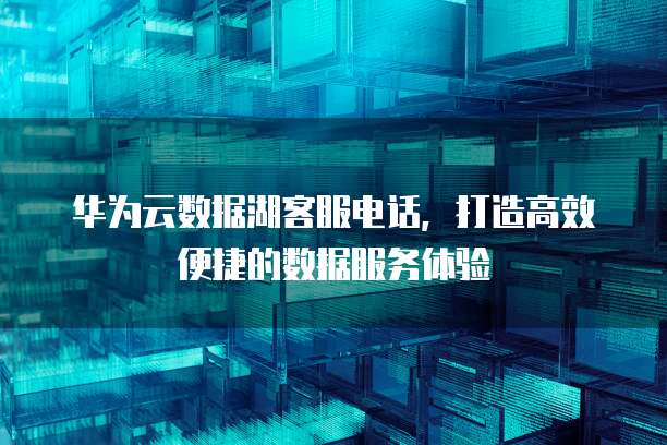 华为云数据湖客服电话，打造高效便捷的数据服务体验
